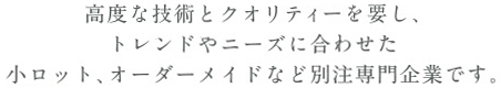 高度な技術とクオリティーを要し、トレンドやニーズに合わせた小ロット、オーダーメイドなど別注専門企業です。