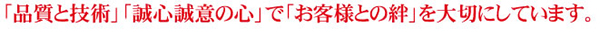 「品質と技術」「誠心誠意の心」で「お客様との絆」を大切にしています。